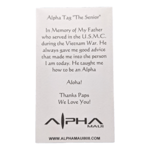 Product Description:
The Alpha Tag, a white card titled "The Senior," honors the author's father's U.S.M.C. service during the Vietnam War and expresses gratitude for his wisdom on being an Alpha. The bottom features the message "Aloha! Thanks Paps We Love You!" alongside the Alpha Maui logo, celebrating family (Ohana) and the spirit of beach apparel.